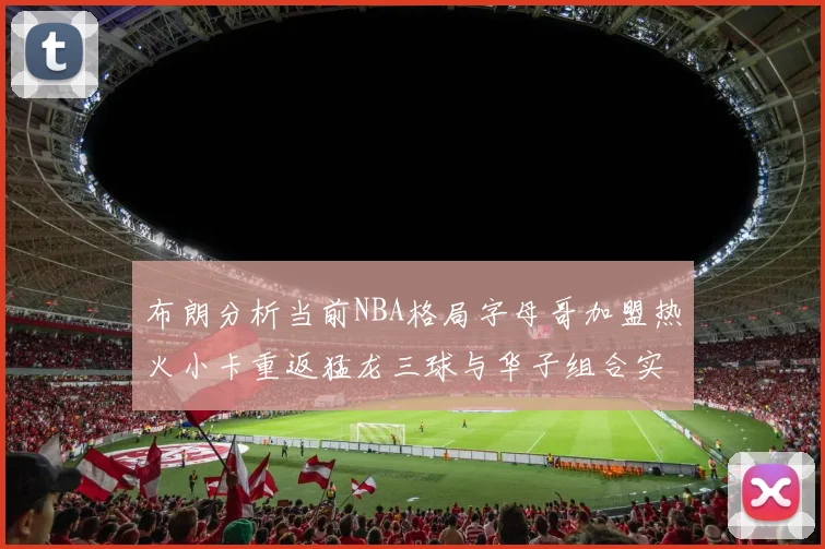 布朗分析当前NBA格局字母哥加盟热火小卡重返猛龙三球与华子组合实力强劲
