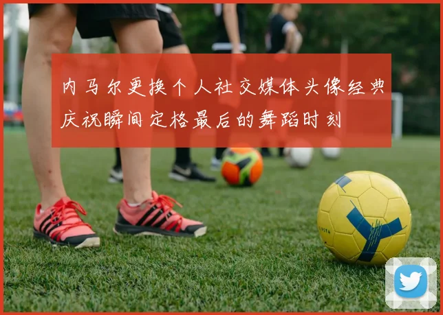 内马尔更换个人社交媒体头像经典庆祝瞬间定格最后的舞蹈时刻