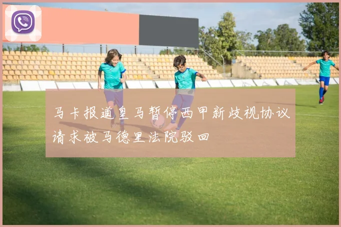 马卡报道皇马暂停西甲新歧视协议请求被马德里法院驳回
