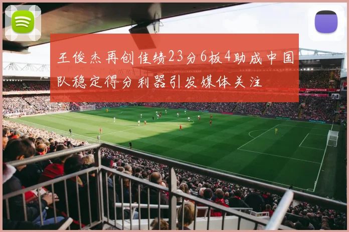 王俊杰再创佳绩23分6板4助成中国队稳定得分利器引发媒体关注