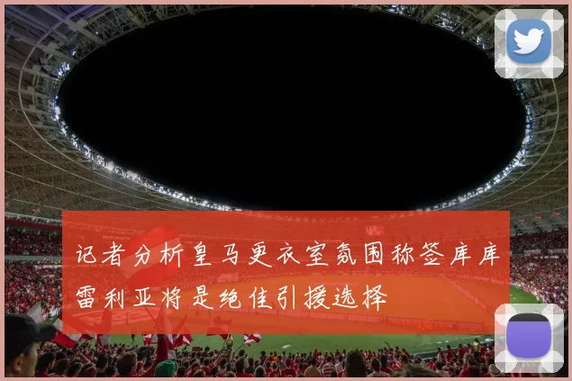 记者分析皇马更衣室氛围称签库库雷利亚将是绝佳引援选择