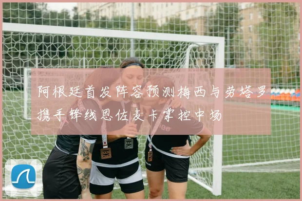 阿根廷首发阵容预测梅西与劳塔罗携手锋线恩佐麦卡掌控中场