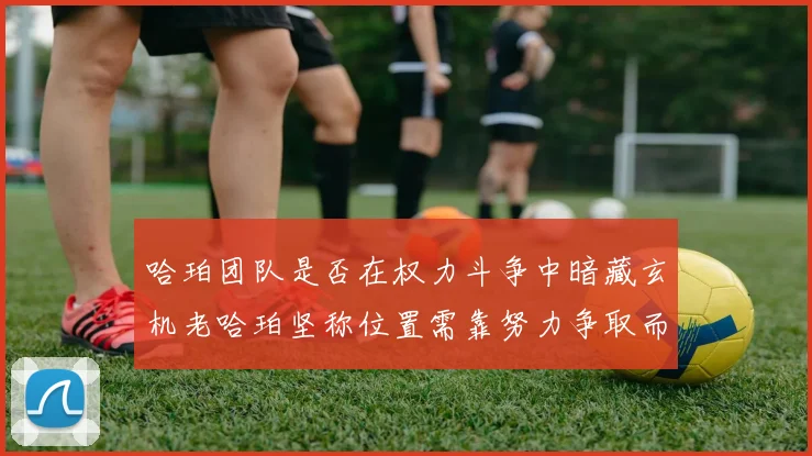 哈珀团队是否在权力斗争中暗藏玄机老哈珀坚称位置需靠努力争取而非索要