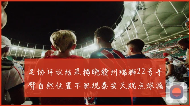足协评议结果揭晓赣州瑞狮22号手臂自然位置不犯规泰安天贶点球漏判引争议