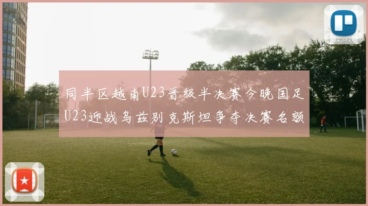 同半区越南U23晋级半决赛今晚国足U23迎战乌兹别克斯坦争夺决赛名额