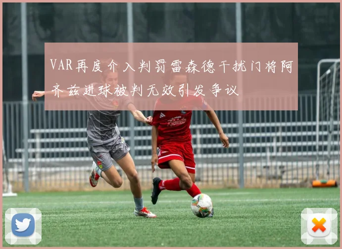 VAR再度介入判罚雷森德干扰门将阿齐兹进球被判无效引发争议