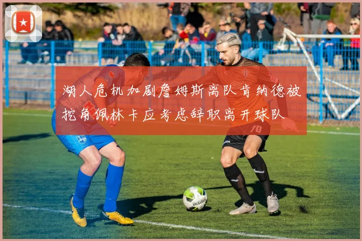 湖人危机加剧詹姆斯离队肯纳德被挖角佩林卡应考虑辞职离开球队