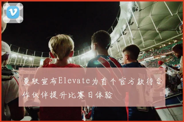 曼联宣布Elevate为首个官方款待合作伙伴提升比赛日体验