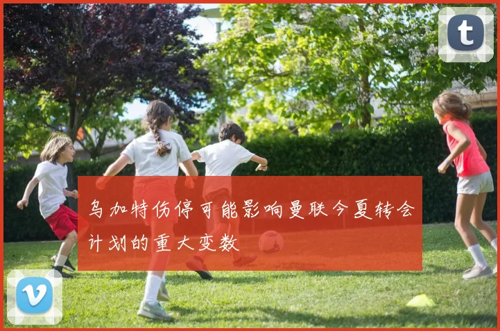 乌加特伤停可能影响曼联今夏转会计划的重大变数