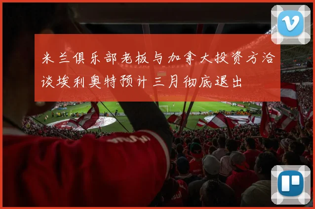 米兰俱乐部老板与加拿大投资方洽谈埃利奥特预计三月彻底退出