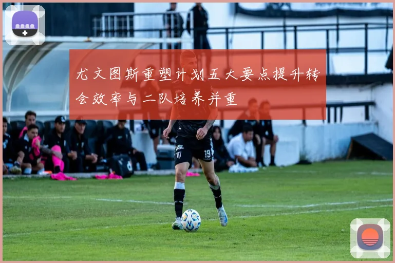 尤文图斯重塑计划五大要点提升转会效率与二队培养并重