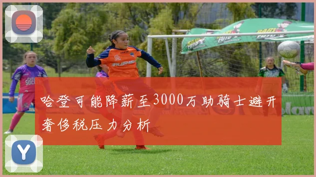 哈登可能降薪至3000万助骑士避开奢侈税压力分析