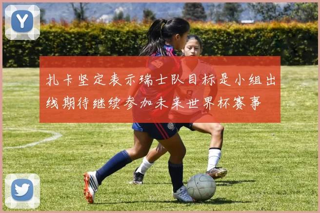 扎卡坚定表示瑞士队目标是小组出线期待继续参加未来世界杯赛事