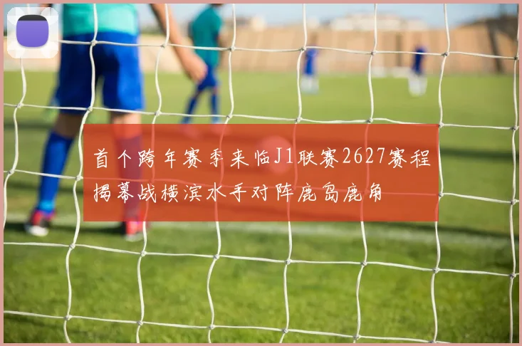 首个跨年赛季来临J1联赛2627赛程揭幕战横滨水手对阵鹿岛鹿角